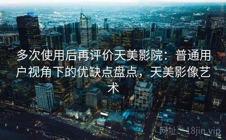 多次使用后再评价天美影院：普通用户视角下的优缺点盘点，天美影像艺术