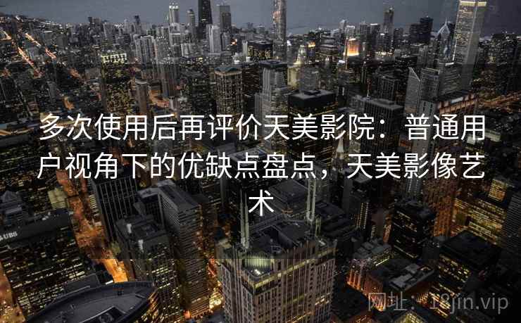 多次使用后再评价天美影院：普通用户视角下的优缺点盘点，天美影像艺术