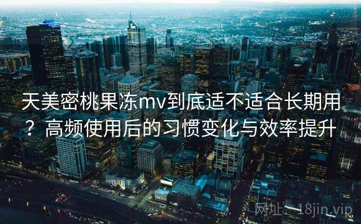 天美密桃果冻mv到底适不适合长期用？高频使用后的习惯变化与效率提升