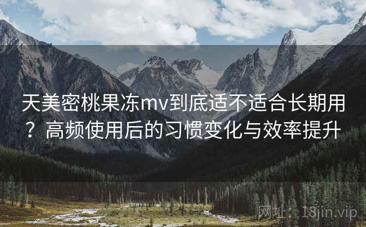 天美密桃果冻mv到底适不适合长期用？高频使用后的习惯变化与效率提升