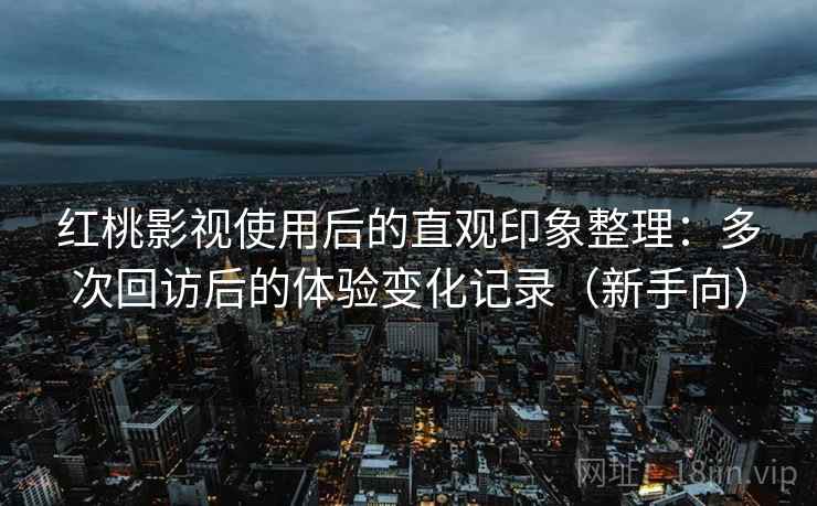 红桃影视使用后的直观印象整理：多次回访后的体验变化记录（新手向）