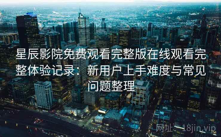 星辰影院免费观看完整版在线观看完整体验记录：新用户上手难度与常见问题整理