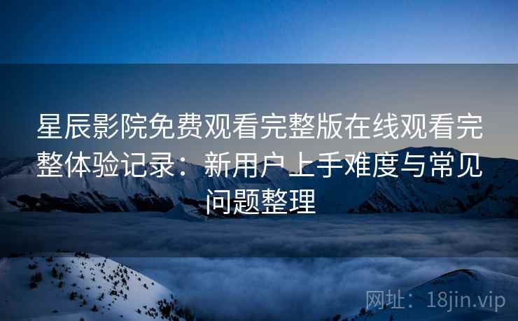 星辰影院免费观看完整版在线观看完整体验记录:新用户上手难度与常见问题整理 星辰影院免费观看完整版在线观看完整体验记录:新用户上手难度与常见问题整理