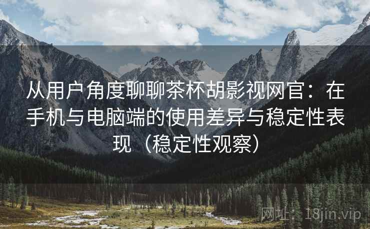 从用户角度聊聊茶杯胡影视网官：在手机与电脑端的使用差异与稳定性表现（稳定性观察）