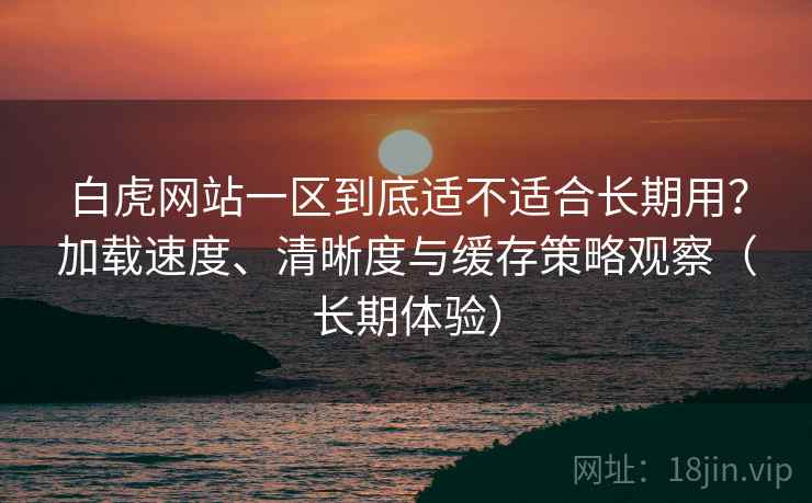 白虎网站一区到底适不适合长期用？加载速度、清晰度与缓存策略观察（长期体验）