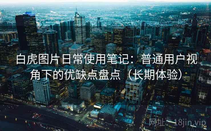 白虎图片日常使用笔记：普通用户视角下的优缺点盘点（长期体验）