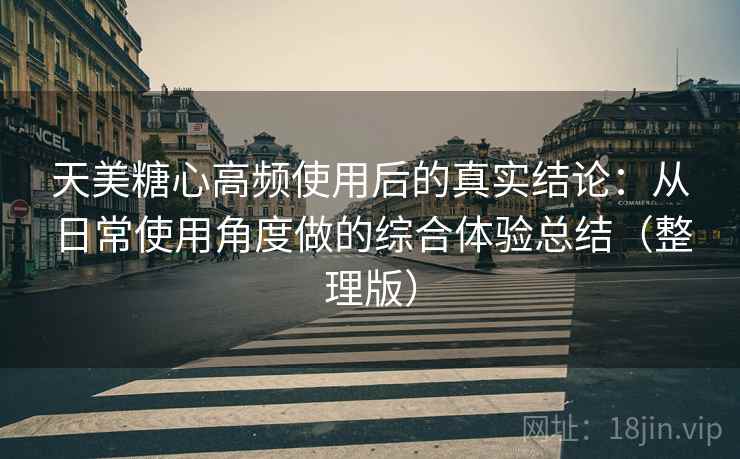 天美糖心高频使用后的真实结论：从日常使用角度做的综合体验总结（整理版）