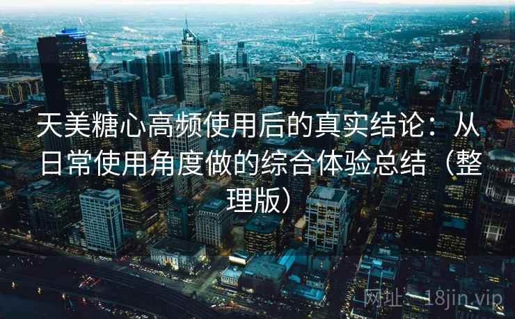 天美糖心高频使用后的真实结论：从日常使用角度做的综合体验总结（整理版）