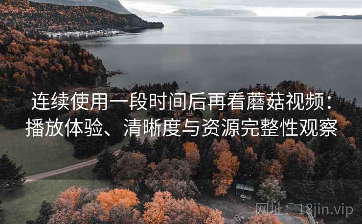 连续使用一段时间后再看蘑菇视频：播放体验、清晰度与资源完整性观察