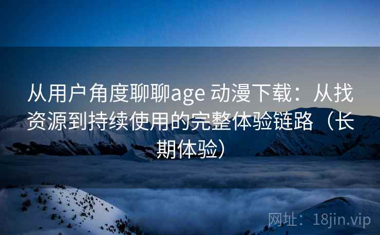 从用户角度聊聊age 动漫下载：从找资源到持续使用的完整体验链路（长期体验）