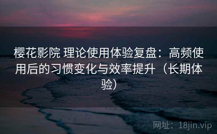 樱花影院 理论使用体验复盘：高频使用后的习惯变化与效率提升（长期体验）