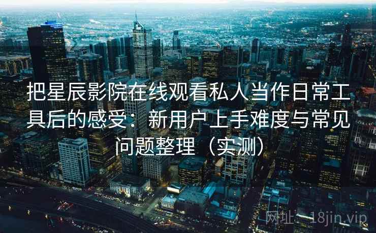 把星辰影院在线观看私人当作日常工具后的感受：新用户上手难度与常见问题整理（实测）
