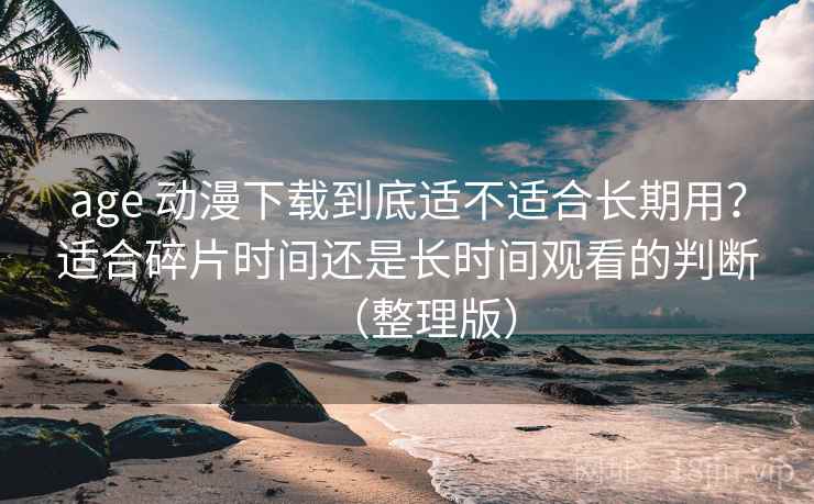 age 动漫下载到底适不适合长期用？适合碎片时间还是长时间观看的判断（整理版）