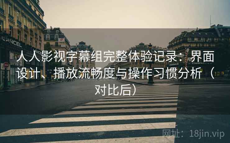 人人影视字幕组完整体验记录：界面设计、播放流畅度与操作习惯分析（对比后）