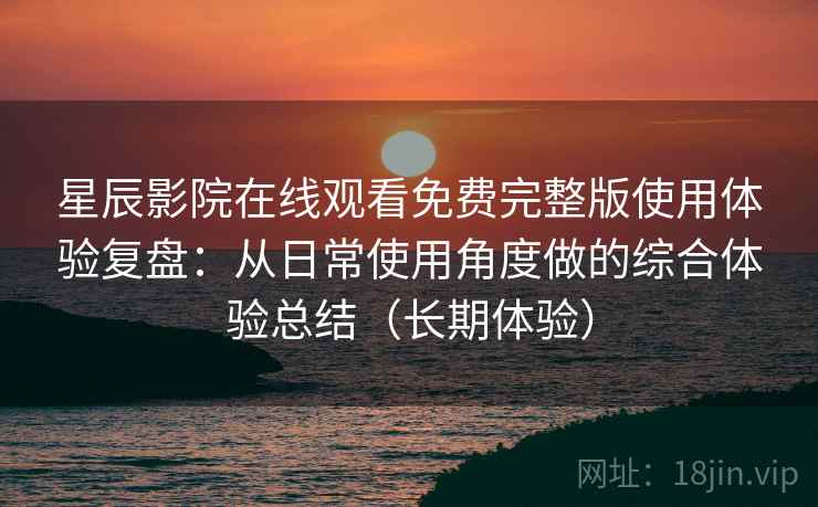 星辰影院在线观看免费完整版使用体验复盘：从日常使用角度做的综合体验总结（长期体验）