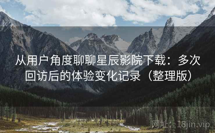 从用户角度聊聊星辰影院下载：多次回访后的体验变化记录（整理版）