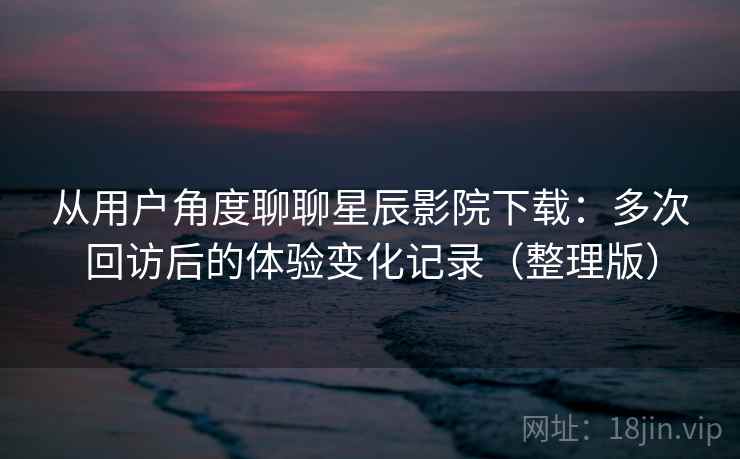 从用户角度聊聊星辰影院下载:多次回访后的体验变化记录(整理版) 从用户角度聊聊星辰影院下载:多次回访后的体验变化记录(整理版)