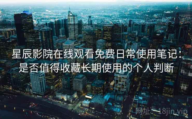 星辰影院在线观看免费日常使用笔记：是否值得收藏长期使用的个人判断
